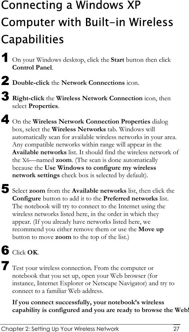  Chapter 2: Setting Up Your Wireless Network   27Connecting a Windows XP Computer with Built-in Wireless Capabilities 1 On your Windows desktop, click the Start button then click Control Panel. 2 Double-click the Network Connections icon. 3 Right-click the Wireless Network Connection icon, then select Properties. 4 On the Wireless Network Connection Properties dialog box, select the Wireless Networks tab. Windows will automatically scan for available wireless networks in your area. Any compatible networks within range will appear in the Available networks list. It should find the wireless network of the X6—named zoom. (The scan is done automatically because the Use Windows to configure my wireless network settings check box is selected by default). 5 Select zoom from the Available networks list, then click the Configure button to add it to the Preferred networks list. The notebook will try to connect to the Internet using the wireless networks listed here, in the order in which they appear. (If you already have networks listed here, we recommend you either remove them or use the Move up button to move zoom to the top of the list.) 6 Click OK. 7 Test your wireless connection. From the computer or notebook that you set up, open your Web browser (for instance, Internet Explorer or Netscape Navigator) and try to connect to a familiar Web address. If you connect successfully, your notebook’s wireless capability is configured and you are ready to browse the Web! 