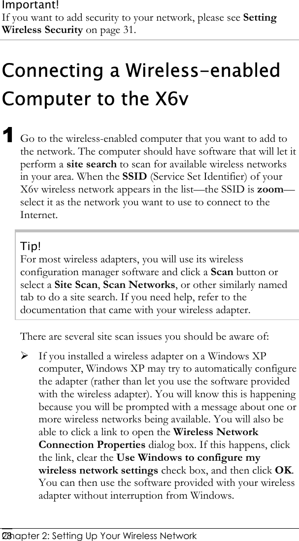  Chapter 2: Setting Up Your Wireless Network   28Important! If you want to add security to your network, please see Setting Wireless Security on page 31. Connecting a Wireless-enabled Computer to the X6v 1 Go to the wireless-enabled computer that you want to add to the network. The computer should have software that will let it perform a site search to scan for available wireless networks in your area. When the SSID (Service Set Identifier) of your X6v wireless network appears in the list—the SSID is zoom—select it as the network you want to use to connect to the Internet. Tip! For most wireless adapters, you will use its wireless configuration manager software and click a Scan button or select a Site Scan, Scan Networks, or other similarly named tab to do a site search. If you need help, refer to the documentation that came with your wireless adapter. There are several site scan issues you should be aware of: ¾ If you installed a wireless adapter on a Windows XP computer, Windows XP may try to automatically configure the adapter (rather than let you use the software provided with the wireless adapter). You will know this is happening because you will be prompted with a message about one or more wireless networks being available. You will also be able to click a link to open the Wireless Network Connection Properties dialog box. If this happens, click the link, clear the Use Windows to configure my wireless network settings check box, and then click OK. You can then use the software provided with your wireless adapter without interruption from Windows. 