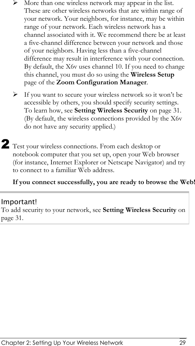  Chapter 2: Setting Up Your Wireless Network   29¾ More than one wireless network may appear in the list. These are other wireless networks that are within range of your network. Your neighbors, for instance, may be within range of your network. Each wireless network has a channel associated with it. We recommend there be at least a five-channel difference between your network and those of your neighbors. Having less than a five-channel difference may result in interference with your connection. By default, the X6v uses channel 10. If you need to change this channel, you must do so using the Wireless Setup page of the Zoom Configuration Manager. ¾ If you want to secure your wireless network so it won’t be accessible by others, you should specify security settings. To learn how, see Setting Wireless Security on page 31. (By default, the wireless connections provided by the X6v do not have any security applied.) 2 Test your wireless connections. From each desktop or notebook computer that you set up, open your Web browser (for instance, Internet Explorer or Netscape Navigator) and try to connect to a familiar Web address. If you connect successfully, you are ready to browse the Web! Important! To add security to your network, see Setting Wireless Security on page 31. 