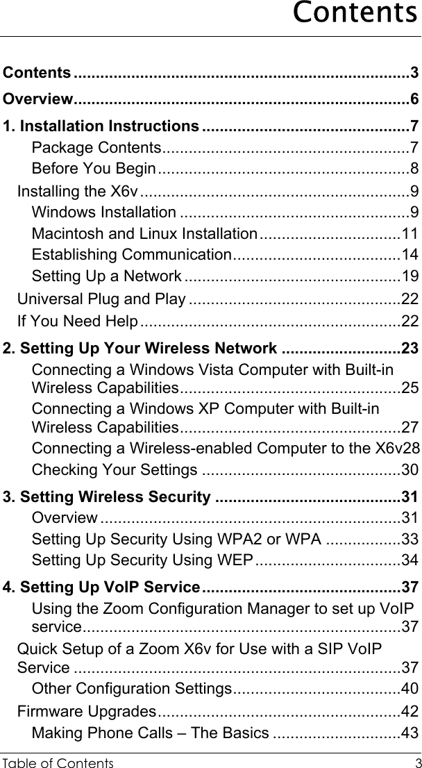  Table of Contents  3 Contents Contents ............................................................................3 Overview............................................................................6 1. Installation Instructions ...............................................7 Package Contents........................................................7 Before You Begin.........................................................8 Installing the X6v.............................................................9 Windows Installation ....................................................9 Macintosh and Linux Installation................................11 Establishing Communication......................................14 Setting Up a Network .................................................19 Universal Plug and Play ................................................22 If You Need Help...........................................................22 2. Setting Up Your Wireless Network ...........................23 Connecting a Windows Vista Computer with Built-in Wireless Capabilities..................................................25 Connecting a Windows XP Computer with Built-in Wireless Capabilities..................................................27 Connecting a Wireless-enabled Computer to the X6v28 Checking Your Settings .............................................30 3. Setting Wireless Security ..........................................31 Overview ....................................................................31 Setting Up Security Using WPA2 or WPA .................33 Setting Up Security Using WEP.................................34 4. Setting Up VoIP Service.............................................37 Using the Zoom Configuration Manager to set up VoIP service........................................................................37 Quick Setup of a Zoom X6v for Use with a SIP VoIP Service ..........................................................................37 Other Configuration Settings......................................40 Firmware Upgrades.......................................................42 Making Phone Calls – The Basics .............................43 