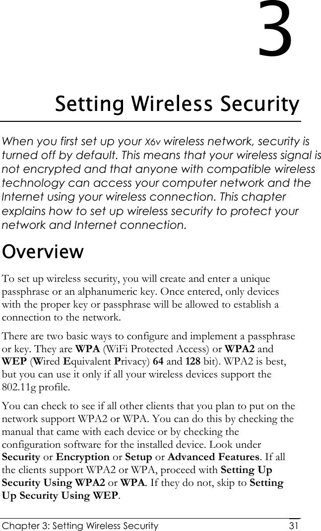  Chapter 3: Setting Wireless Security     313 Setting Wireless Security When you first set up your X6v wireless network, security is turned off by default. This means that your wireless signal is not encrypted and that anyone with compatible wireless technology can access your computer network and the Internet using your wireless connection. This chapter explains how to set up wireless security to protect your network and Internet connection. Overview To set up wireless security, you will create and enter a unique passphrase or an alphanumeric key. Once entered, only devices with the proper key or passphrase will be allowed to establish a connection to the network. There are two basic ways to configure and implement a passphrase or key. They are WPA (WiFi Protected Access) or WPA2 and WEP (Wired Equivalent Privacy) 64 and 128 bit). WPA2 is best, but you can use it only if all your wireless devices support the 802.11g profile.  You can check to see if all other clients that you plan to put on the network support WPA2 or WPA. You can do this by checking the manual that came with each device or by checking the configuration software for the installed device. Look under Security or Encryption or Setup or Advanced Features. If all the clients support WPA2 or WPA, proceed with Setting Up Security Using WPA2 or WPA. If they do not, skip to Setting Up Security Using WEP. 