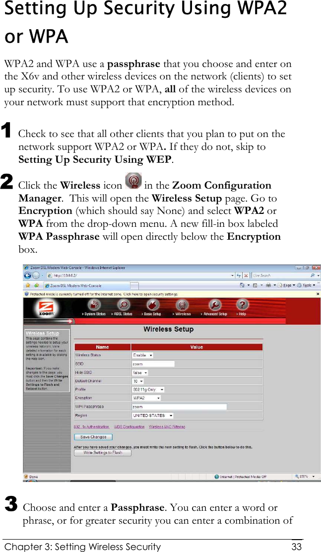  Chapter 3: Setting Wireless Security     33Setting Up Security Using WPA2 or WPA WPA2 and WPA use a passphrase that you choose and enter on the X6v and other wireless devices on the network (clients) to set up security. To use WPA2 or WPA, all of the wireless devices on your network must support that encryption method.  1 Check to see that all other clients that you plan to put on the network support WPA2 or WPA. If they do not, skip to Setting Up Security Using WEP.  2 Click the Wireless icon   in the Zoom Configuration Manager.  This will open the Wireless Setup page. Go to Encryption (which should say None) and select WPA2 or WPA from the drop-down menu. A new fill-in box labeled WPA Passphrase will open directly below the Encryption box.  3 Choose and enter a Passphrase. You can enter a word or phrase, or for greater security you can enter a combination of 