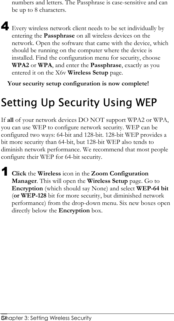  Chapter 3: Setting Wireless Security     34numbers and letters. The Passphrase is case-sensitive and can be up to 8 characters. 4 Every wireless network client needs to be set individually by entering the Passphrase on all wireless devices on the network. Open the software that came with the device, which should be running on the computer where the device is installed. Find the configuration menu for security, choose WPA2 or WPA, and enter the Passphrase, exactly as you entered it on the X6v Wireless Setup page.  Your security setup configuration is now complete! Setting Up Security Using WEP If all of your network devices DO NOT support WPA2 or WPA, you can use WEP to configure network security. WEP can be configured two ways: 64-bit and 128-bit. 128-bit WEP provides a bit more security than 64-bit, but 128-bit WEP also tends to diminish network performance. We recommend that most people configure their WEP for 64-bit security. 1 Click the Wireless icon in the Zoom Configuration Manager. This will open the Wireless Setup page. Go to Encryption (which should say None) and select WEP-64 bit (or WEP-128 bit for more security, but diminished network performance) from the drop-down menu. Six new boxes open directly below the Encryption box. 