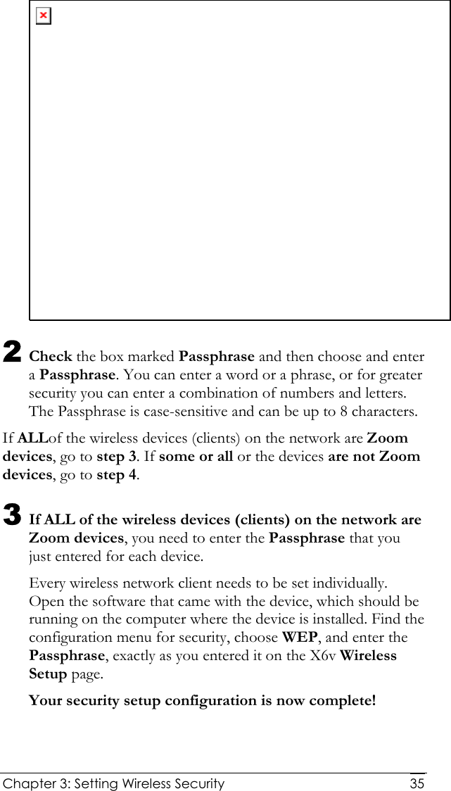  Chapter 3: Setting Wireless Security     35 2 Check the box marked Passphrase and then choose and enter a Passphrase. You can enter a word or a phrase, or for greater security you can enter a combination of numbers and letters. The Passphrase is case-sensitive and can be up to 8 characters.  If ALLof the wireless devices (clients) on the network are Zoom devices, go to step 3. If some or all or the devices are not Zoom devices, go to step 4.  3 If ALL of the wireless devices (clients) on the network are Zoom devices, you need to enter the Passphrase that you just entered for each device.  Every wireless network client needs to be set individually. Open the software that came with the device, which should be running on the computer where the device is installed. Find the configuration menu for security, choose WEP, and enter the Passphrase, exactly as you entered it on the X6v Wireless Setup page.  Your security setup configuration is now complete! 