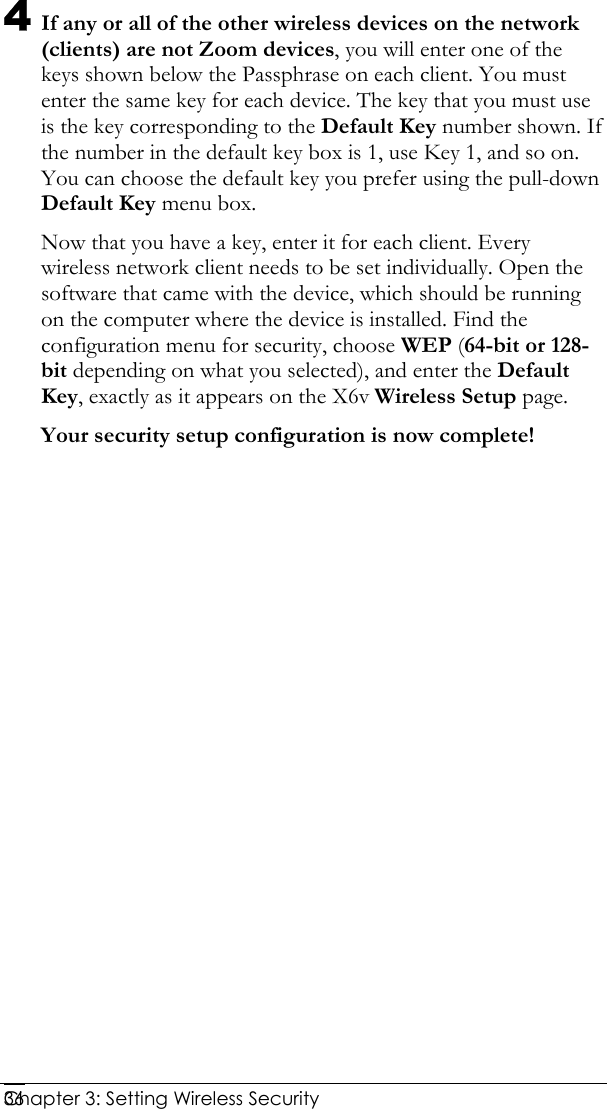  Chapter 3: Setting Wireless Security     364 If any or all of the other wireless devices on the network (clients) are not Zoom devices, you will enter one of the keys shown below the Passphrase on each client. You must enter the same key for each device. The key that you must use is the key corresponding to the Default Key number shown. If the number in the default key box is 1, use Key 1, and so on. You can choose the default key you prefer using the pull-down Default Key menu box. Now that you have a key, enter it for each client. Every wireless network client needs to be set individually. Open the software that came with the device, which should be running on the computer where the device is installed. Find the configuration menu for security, choose WEP (64-bit or 128-bit depending on what you selected), and enter the Default Key, exactly as it appears on the X6v Wireless Setup page.  Your security setup configuration is now complete!  