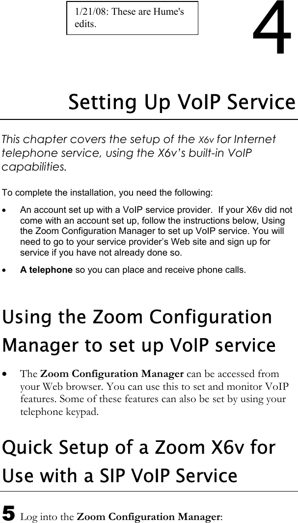 4 Setting Up VoIP Service This chapter covers the setup of the X6v for Internet telephone service, using the X6v’s built-in VoIP capabilities.  To complete the installation, you need the following:  •  An account set up with a VoIP service provider.  If your X6v did not come with an account set up, follow the instructions below, Using the Zoom Configuration Manager to set up VoIP service. You will need to go to your service provider’s Web site and sign up for service if you have not already done so. • A telephone so you can place and receive phone calls.  Using the Zoom Configuration Manager to set up VoIP service • The Zoom Configuration Manager can be accessed from your Web browser. You can use this to set and monitor VoIP features. Some of these features can also be set by using your telephone keypad. Quick Setup of a Zoom X6v for Use with a SIP VoIP Service 5 Log into the Zoom Configuration Manager: 1/21/08: These are Hume&apos;s edits. 