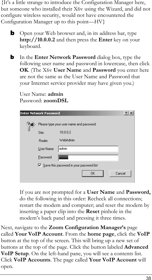  38 {It’s a little strange to introduce the Configuration Manager here, but someone who installed their X6v using the Wizard, and did not configure wireless security, would not have encountered the Configuration Manager up to this point—HV} b Open your Web browser and, in its address bar, type http://10.0.0.2 and then press the Enter key on your keyboard. b In the Enter Network Password dialog box, type the following user name and password in lowercase, then click OK. (The X6v User Name and Password you enter here are not the same as the User Name and Password that your Internet service provider may have given you.) User Name: admin  Password: zoomDSL  If you are not prompted for a User Name and Password, do the following in this order: Recheck all connections; restart the modem and computer; and reset the modem by inserting a paper clip into the Reset pinhole in the modem’s back panel and pressing it three times. Next, navigate to the Zoom Configuration Manager’s page called Your VoIP Account. From the home page, click the VoIP button at the top of the screen. This will bring up a new set of buttons at the top of the page. Click the button labeled Advanced VoIP Setup. On the left-hand pane, you will see a contents list. Click VoIP Accounts. The page called Your VoIP Account will open. 