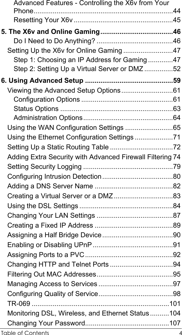  Table of Contents  4 Advanced Features - Controlling the X6v from Your Phone.........................................................................44 Resetting Your X6v....................................................45 5. The X6v and Online Gaming......................................46 Do I Need to Do Anything? ........................................46 Setting Up the X6v for Online Gaming ..........................47 Step 1: Choosing an IP Address for Gaming .............47 Step 2: Setting Up a Virtual Server or DMZ ...............52 6. Using Advanced Setup ..............................................59 Viewing the Advanced Setup Options...........................61 Configuration Options ................................................61 Status Options ...........................................................63 Administration Options...............................................64 Using the WAN Configuration Settings .........................65 Using the Ethernet Configuration Settings ....................71 Setting Up a Static Routing Table .................................72 Adding Extra Security with Advanced Firewall Filtering 74 Setting Security Logging ...............................................79 Configuring Intrusion Detection.....................................80 Adding a DNS Server Name .........................................82 Creating a Virtual Server or a DMZ...............................83 Using the DSL Settings .................................................84 Changing Your LAN Settings ........................................87 Creating a Fixed IP Address .........................................89 Assigning a Half Bridge Device.....................................90 Enabling or Disabling UPnP..........................................91 Assigning Ports to a PVC..............................................92 Changing HTTP and Telnet Ports .................................94 Filtering Out MAC Addresses........................................95 Managing Access to Services .......................................97 Configuring Quality of Service.......................................98 TR-069 ........................................................................101 Monitoring DSL, Wireless, and Ethernet Status..........104 Changing Your Password............................................107 