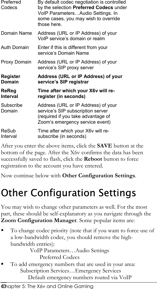  Chapter 5: The X6v and Online Gaming   40Preferred Codecs By default codec negotiation is controlled by the selection Preferred Codecs under VoIP Parameters…Audio Settings. In some cases, you may wish to override those here. Domain Name  Address (URL or IP Address) of your VoIP service’s domain or realm Auth Domain  Enter if this is different from your service’s Domain Name Proxy Domain  Address (URL or IP Address) of your service’s SIP proxy server Register Domain Address (URL or IP Address) of your service’s SIP registrar ReReg Interval Time after which your X6v will re-register (in seconds) Subscribe Domain Address (URL or IP Address) of your service’s SIP subscription server (required if you take advantage of Zoom’s emergency service event) ReSub Interval Time after which your X6v will re-subscribe (in seconds) After you enter the above items, click the SAVE button at the bottom of the page. After the X6v confirms the data has been successfully saved to flash, click the Reboot button to force registration to the account you have entered.  Now continue below with Other Configuration Settings. Other Configuration Settings You may wish to change other parameters as well. For the most part, these should be self-explanatory as you navigate through the Zoom Configuration Manager. Some popular items are:  To change codec priority (note that if you want to force use of a low-bandwidth codec, you should remove the high-bandwidth entries): VoIP Parameters…Audio Settings Preferred Codecs  To add emergency numbers that are used in your area: Subscription Services…Emergency Services Default emergency numbers routed via VoIP 