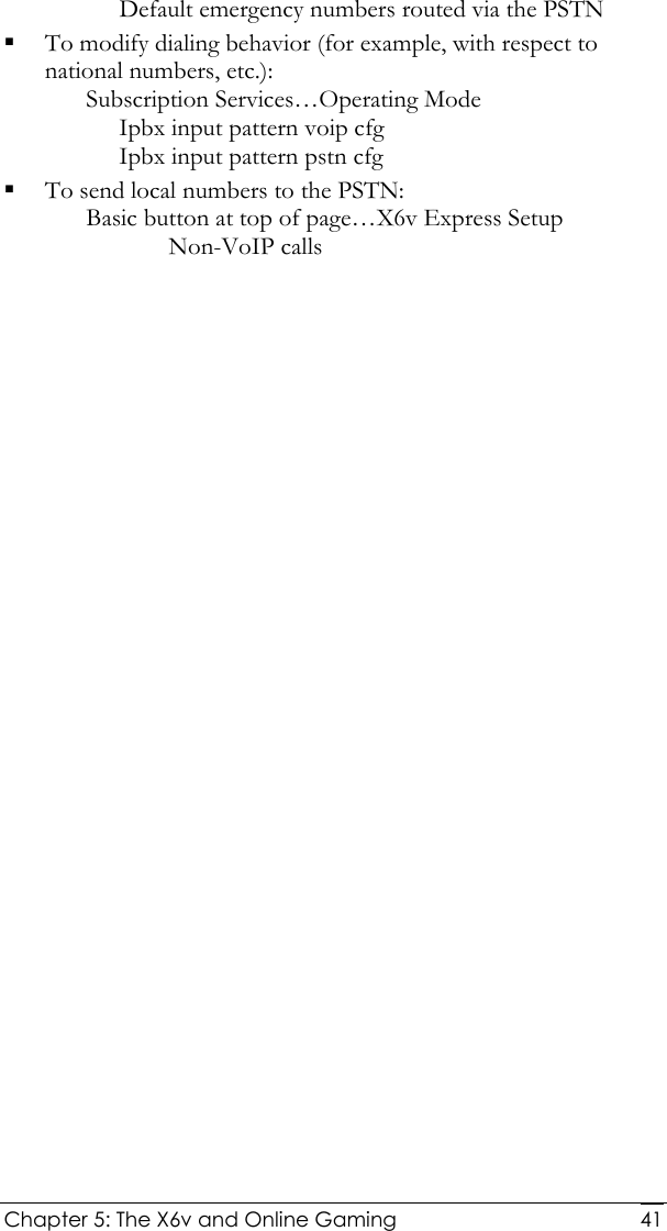  Chapter 5: The X6v and Online Gaming   41Default emergency numbers routed via the PSTN  To modify dialing behavior (for example, with respect to national numbers, etc.): Subscription Services…Operating Mode Ipbx input pattern voip cfg Ipbx input pattern pstn cfg  To send local numbers to the PSTN: Basic button at top of page…X6v Express Setup Non-VoIP calls 