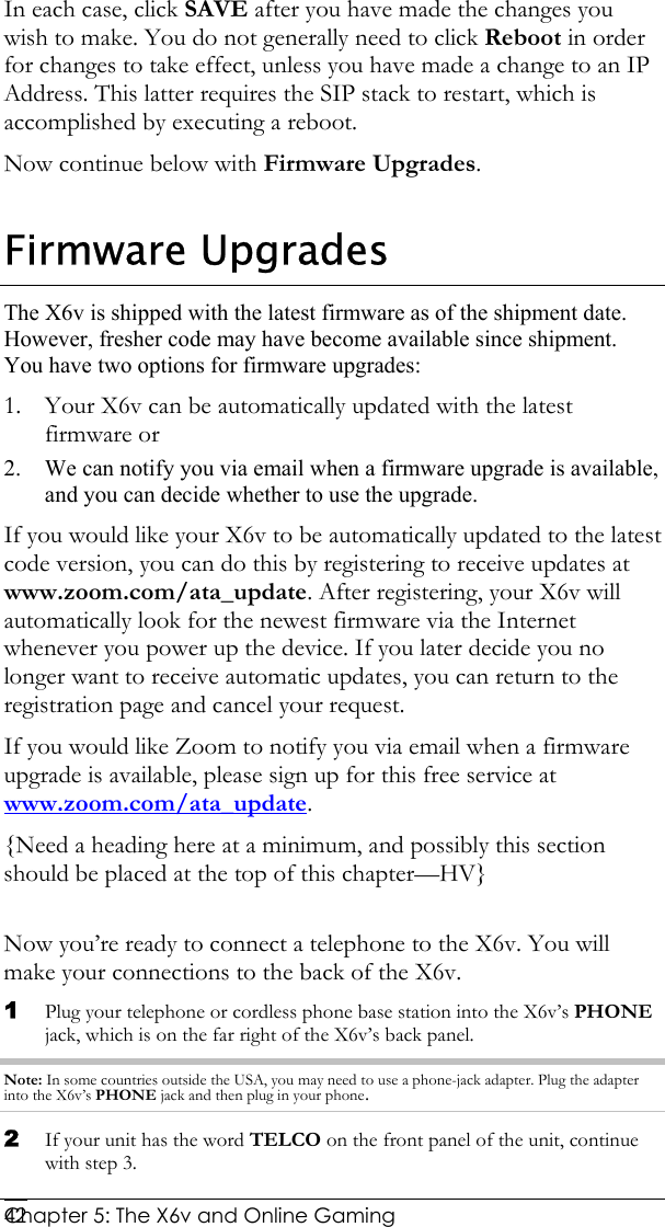  Chapter 5: The X6v and Online Gaming   42In each case, click SAVE after you have made the changes you wish to make. You do not generally need to click Reboot in order for changes to take effect, unless you have made a change to an IP Address. This latter requires the SIP stack to restart, which is accomplished by executing a reboot. Now continue below with Firmware Upgrades. Firmware Upgrades The X6v is shipped with the latest firmware as of the shipment date. However, fresher code may have become available since shipment. You have two options for firmware upgrades:  1. Your X6v can be automatically updated with the latest firmware or 2. We can notify you via email when a firmware upgrade is available, and you can decide whether to use the upgrade. If you would like your X6v to be automatically updated to the latest code version, you can do this by registering to receive updates at www.zoom.com/ata_update. After registering, your X6v will automatically look for the newest firmware via the Internet whenever you power up the device. If you later decide you no longer want to receive automatic updates, you can return to the registration page and cancel your request. If you would like Zoom to notify you via email when a firmware upgrade is available, please sign up for this free service at www.zoom.com/ata_update. {Need a heading here at a minimum, and possibly this section should be placed at the top of this chapter—HV}  Now you’re ready to connect a telephone to the X6v. You will make your connections to the back of the X6v. 1 Plug your telephone or cordless phone base station into the X6v’s PHONE jack, which is on the far right of the X6v’s back panel.  Note: In some countries outside the USA, you may need to use a phone-jack adapter. Plug the adapter into the X6v’s PHONE jack and then plug in your phone. 2 If your unit has the word TELCO on the front panel of the unit, continue with step 3. 