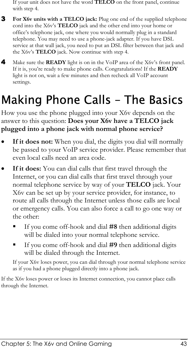  Chapter 5: The X6v and Online Gaming   43If your unit does not have the word TELCO on the front panel, continue with step 4. 3 For X6v units with a TELCO jack: Plug one end of the supplied telephone cord into the X6v’s TELCO jack and the other end into your home or office’s telephone jack, one where you would normally plug in a standard telephone. You may need to use a phone-jack adapter. If you have DSL service at that wall jack, you need to put an DSL filter between that jack and the X6v’s TELCO jack. Now continue with step 4.  4 Make sure the READY light is on in the VoIP area of the X6v’s front panel. If it is, you’re ready to make phone calls. Congratulations! If the READY light is not on, wait a few minutes and then recheck all VoIP account settings. Making Phone Calls – The Basics How you use the phone plugged into your X6v depends on the answer to this question: Does your X6v have a TELCO jack plugged into a phone jack with normal phone service?  • If it does not: When you dial, the digits you dial will normally be passed to your VoIP service provider. Please remember that even local calls need an area code. • If it does: You can dial calls that first travel through the Internet, or you can dial calls that first travel through your normal telephone service by way of your TELCO jack. Your X6v can be set up by your service provider, for instance, to route all calls through the Internet unless those calls are local or emergency calls. You can also force a call to go one way or the other:    If you come off-hook and dial #8 then additional digits will be dialed into your normal telephone service.    If you come off-hook and dial #9 then additional digits will be dialed through the Internet. If your X6v loses power, you can dial through your normal telephone service as if you had a phone plugged directly into a phone jack.   If the X6v loses power or loses its Internet connection, you cannot place calls through the Internet. 