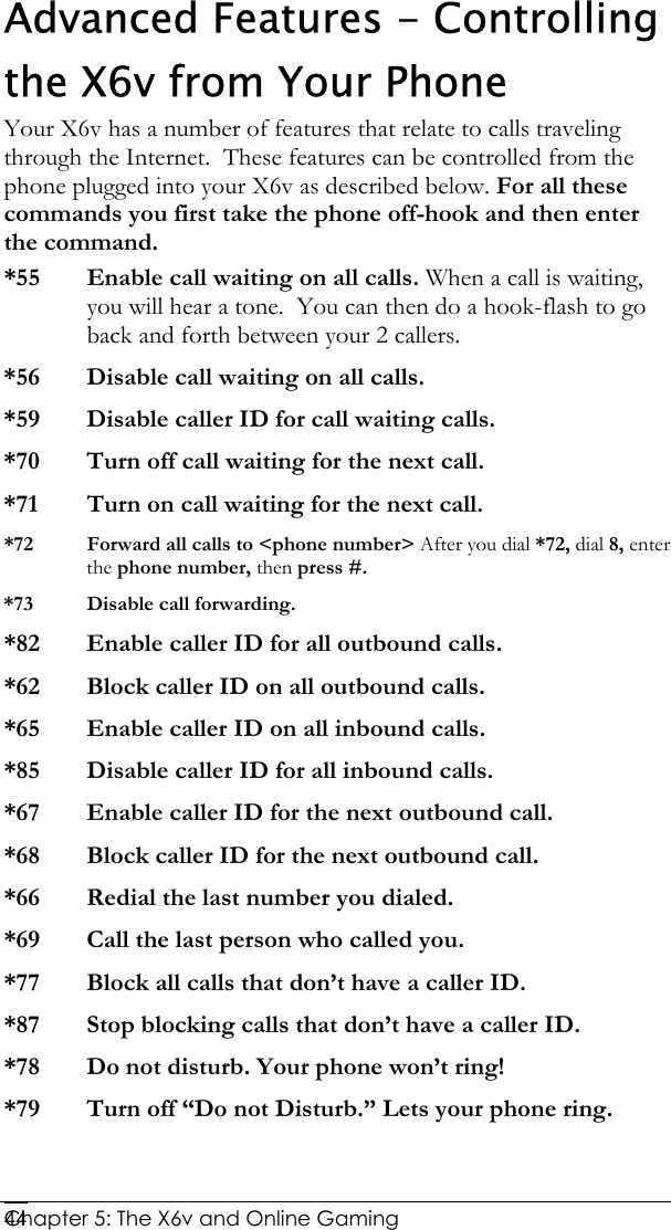  Chapter 5: The X6v and Online Gaming   44Advanced Features - Controlling the X6v from Your Phone Your X6v has a number of features that relate to calls traveling through the Internet.  These features can be controlled from the phone plugged into your X6v as described below. For all these commands you first take the phone off-hook and then enter the command.  *55 Enable call waiting on all calls. When a call is waiting, you will hear a tone.  You can then do a hook-flash to go back and forth between your 2 callers. *56   Disable call waiting on all calls. *59  Disable caller ID for call waiting calls. *70  Turn off call waiting for the next call. *71  Turn on call waiting for the next call. *72  Forward all calls to &lt;phone number&gt; After you dial *72, dial 8, enter the phone number, then press #. *73   Disable call forwarding. *82  Enable caller ID for all outbound calls. *62  Block caller ID on all outbound calls. *65  Enable caller ID on all inbound calls. *85  Disable caller ID for all inbound calls. *67  Enable caller ID for the next outbound call. *68  Block caller ID for the next outbound call. *66  Redial the last number you dialed. *69  Call the last person who called you. *77  Block all calls that don’t have a caller ID. *87   Stop blocking calls that don’t have a caller ID. *78  Do not disturb. Your phone won’t ring! *79  Turn off “Do not Disturb.” Lets your phone ring. 