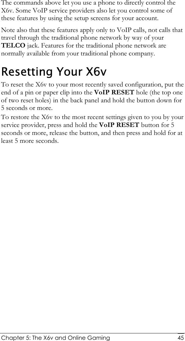  Chapter 5: The X6v and Online Gaming   45The commands above let you use a phone to directly control the X6v. Some VoIP service providers also let you control some of these features by using the setup screens for your account.  Note also that these features apply only to VoIP calls, not calls that travel through the traditional phone network by way of your TELCO jack. Features for the traditional phone network are normally available from your traditional phone company. Resetting Your X6v To reset the X6v to your most recently saved configuration, put the end of a pin or paper clip into the VoIP RESET hole (the top one of two reset holes) in the back panel and hold the button down for 5 seconds or more.  To restore the X6v to the most recent settings given to you by your service provider, press and hold the VoIP RESET button for 5 seconds or more, release the button, and then press and hold for at least 5 more seconds. 