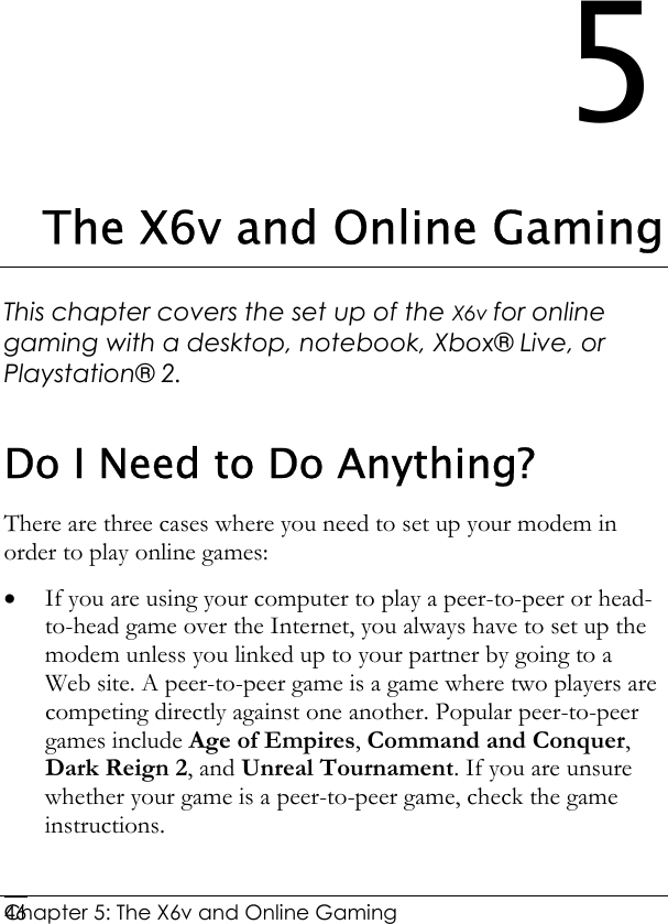  Chapter 5: The X6v and Online Gaming   465 The X6v and Online Gaming This chapter covers the set up of the X6v for online gaming with a desktop, notebook, Xbox® Live, or Playstation® 2.  Do I Need to Do Anything? There are three cases where you need to set up your modem in order to play online games: • If you are using your computer to play a peer-to-peer or head-to-head game over the Internet, you always have to set up the modem unless you linked up to your partner by going to a Web site. A peer-to-peer game is a game where two players are competing directly against one another. Popular peer-to-peer games include Age of Empires, Command and Conquer, Dark Reign 2, and Unreal Tournament. If you are unsure whether your game is a peer-to-peer game, check the game instructions. 