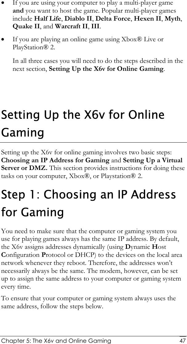  Chapter 5: The X6v and Online Gaming   47• If you are using your computer to play a multi-player game and you want to host the game. Popular multi-player games include Half Life, Diablo II, Delta Force, Hexen II, Myth, Quake II, and Warcraft II, III. • If you are playing an online game using Xbox® Live or PlayStation® 2. In all three cases you will need to do the steps described in the next section, Setting Up the X6v for Online Gaming.    Setting Up the X6v for Online Gaming Setting up the X6v for online gaming involves two basic steps: Choosing an IP Address for Gaming and Setting Up a Virtual Server or DMZ. This section provides instructions for doing these tasks on your computer, Xbox®, or Playstation® 2. Step 1: Choosing an IP Address for Gaming You need to make sure that the computer or gaming system you use for playing games always has the same IP address. By default, the X6v assigns addresses dynamically (using Dynamic Host Configuration Protocol or DHCP) to the devices on the local area network whenever they reboot. Therefore, the addresses won’t necessarily always be the same. The modem, however, can be set up to assign the same address to your computer or gaming system every time.  To ensure that your computer or gaming system always uses the same address, follow the steps below. 