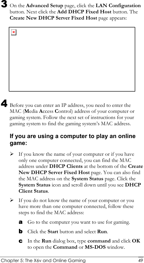  Chapter 5: The X6v and Online Gaming   493 On the Advanced Setup page, click the LAN Configuration button. Next click the Add DHCP Fixed Host button. The Create New DHCP Server Fixed Host page appears:  4 Before you can enter an IP address, you need to enter the MAC (Media Access Control) address of your computer or gaming system. Follow the next set of instructions for your gaming system to find the gaming system’s MAC address. If you are using a computer to play an online game: ¾ If you know the name of your computer or if you have only one computer connected, you can find the MAC address under DHCP Clients at the bottom of the Create New DHCP Server Fixed Host page. You can also find the MAC address on the System Status page. Click the System Status icon and scroll down until you see DHCP Client Status.  ¾ If you do not know the name of your computer or you have more than one computer connected, follow these steps to find the MAC address: a Go to the computer you want to use for gaming. b Click the Start button and select Run. c In the Run dialog box, type command and click OK to open the Command or MS-DOS window. 