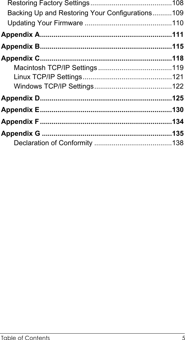  Table of Contents  5 Restoring Factory Settings..........................................108 Backing Up and Restoring Your Configurations..........109 Updating Your Firmware .............................................110 Appendix A....................................................................111 Appendix B....................................................................115 Appendix C....................................................................118 Macintosh TCP/IP Settings ......................................119 Linux TCP/IP Settings..............................................121 Windows TCP/IP Settings........................................122 Appendix D....................................................................125 Appendix E....................................................................130 Appendix F ....................................................................134 Appendix G ...................................................................135 Declaration of Conformity ........................................138   