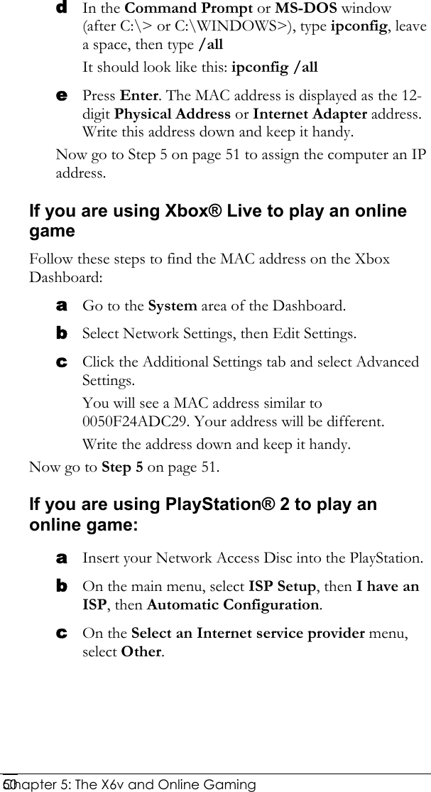  Chapter 5: The X6v and Online Gaming   50d In the Command Prompt or MS-DOS window (after C:\&gt; or C:\WINDOWS&gt;), type ipconfig, leave a space, then type /all  It should look like this: ipconfig /all e Press Enter. The MAC address is displayed as the 12-digit Physical Address or Internet Adapter address. Write this address down and keep it handy.  Now go to Step 5 on page 51 to assign the computer an IP address. If you are using Xbox® Live to play an online game Follow these steps to find the MAC address on the Xbox Dashboard: a Go to the System area of the Dashboard. b Select Network Settings, then Edit Settings. c Click the Additional Settings tab and select Advanced Settings.  You will see a MAC address similar to 0050F24ADC29. Your address will be different.  Write the address down and keep it handy.  Now go to Step 5 on page 51. If you are using PlayStation® 2 to play an online game: a Insert your Network Access Disc into the PlayStation. b On the main menu, select ISP Setup, then I have an ISP, then Automatic Configuration. c On the Select an Internet service provider menu, select Other. 