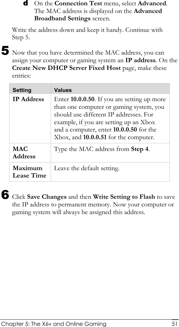  Chapter 5: The X6v and Online Gaming   51d On the Connection Test menu, select Advanced. The MAC address is displayed on the Advanced Broadband Settings screen. Write the address down and keep it handy. Continue with Step 5. 5 Now that you have determined the MAC address, you can assign your computer or gaming system an IP address. On the Create New DHCP Server Fixed Host page, make these entries: Setting  Values IP Address  Enter 10.0.0.50. If you are setting up more than one computer or gaming system, you should use different IP addresses. For example, if you are setting up an Xbox and a computer, enter 10.0.0.50 for the Xbox, and 10.0.0.51 for the computer. MAC Address Type the MAC address from Step 4. Maximum Lease Time Leave the default setting. 6 Click Save Changes and then Write Setting to Flash to save the IP address to permanent memory. Now your computer or gaming system will always be assigned this address. 