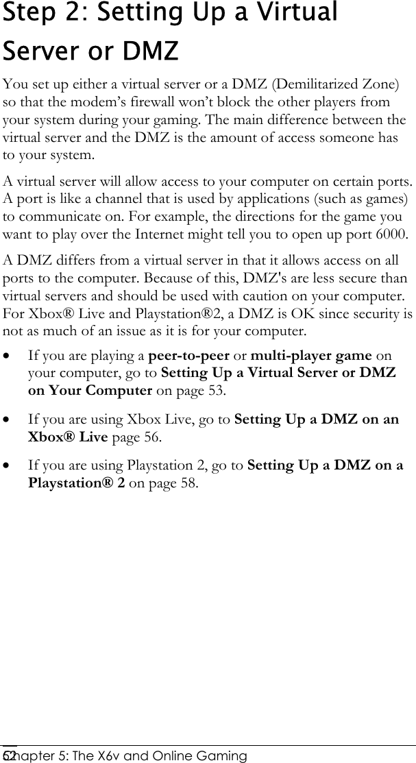  Chapter 5: The X6v and Online Gaming   52Step 2: Setting Up a Virtual Server or DMZ You set up either a virtual server or a DMZ (Demilitarized Zone) so that the modem’s firewall won’t block the other players from your system during your gaming. The main difference between the virtual server and the DMZ is the amount of access someone has to your system.  A virtual server will allow access to your computer on certain ports. A port is like a channel that is used by applications (such as games) to communicate on. For example, the directions for the game you want to play over the Internet might tell you to open up port 6000. A DMZ differs from a virtual server in that it allows access on all ports to the computer. Because of this, DMZ&apos;s are less secure than virtual servers and should be used with caution on your computer. For Xbox® Live and Playstation®2, a DMZ is OK since security is not as much of an issue as it is for your computer. • If you are playing a peer-to-peer or multi-player game on your computer, go to Setting Up a Virtual Server or DMZ on Your Computer on page 53.  • If you are using Xbox Live, go to Setting Up a DMZ on an Xbox® Live page 56. • If you are using Playstation 2, go to Setting Up a DMZ on a Playstation® 2 on page 58. 