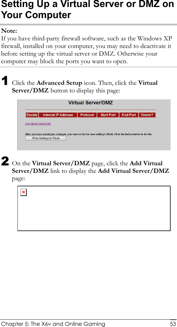  Chapter 5: The X6v and Online Gaming   53Setting Up a Virtual Server or DMZ on Your Computer Note: If you have third-party firewall software, such as the Windows XP firewall, installed on your computer, you may need to deactivate it before setting up the virtual server or DMZ. Otherwise your computer may block the ports you want to open. 1 Click the Advanced Setup icon. Then, click the Virtual Server/DMZ button to display this page:  2 On the Virtual Server/DMZ page, click the Add Virtual Server/DMZ link to display the Add Virtual Server/DMZ page:  