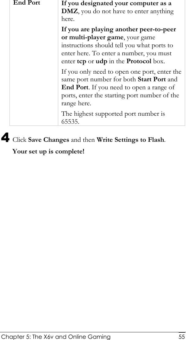  Chapter 5: The X6v and Online Gaming   55 End Port If you designated your computer as a DMZ, you do not have to enter anything here. If you are playing another peer-to-peer or multi-player game, your game instructions should tell you what ports to enter here. To enter a number, you must enter tcp or udp in the Protocol box. If you only need to open one port, enter the same port number for both Start Port and End Port. If you need to open a range of ports, enter the starting port number of the range here. The highest supported port number is 65535. 4 Click Save Changes and then Write Settings to Flash. Your set up is complete! 