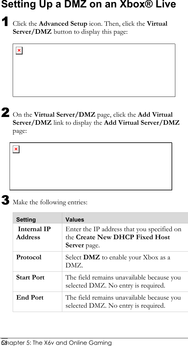  Chapter 5: The X6v and Online Gaming   56Setting Up a DMZ on an Xbox® Live 1 Click the Advanced Setup icon. Then, click the Virtual Server/DMZ button to display this page:  2 On the Virtual Server/DMZ page, click the Add Virtual Server/DMZ link to display the Add Virtual Server/DMZ page:  3 Make the following entries: Setting  Values  Internal IP Address Enter the IP address that you specified on the Create New DHCP Fixed Host Server page. Protocol  Select DMZ to enable your Xbox as a DMZ. Start Port  The field remains unavailable because you selected DMZ. No entry is required. End Port  The field remains unavailable because you selected DMZ. No entry is required.  