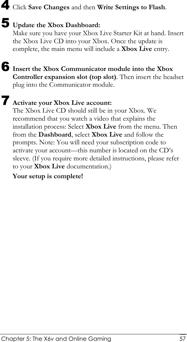  Chapter 5: The X6v and Online Gaming   574 Click Save Changes and then Write Settings to Flash. 5 Update the Xbox Dashboard: Make sure you have your Xbox Live Starter Kit at hand. Insert the Xbox Live CD into your Xbox. Once the update is complete, the main menu will include a Xbox Live entry. 6 Insert the Xbox Communicator module into the Xbox Controller expansion slot (top slot). Then insert the headset plug into the Communicator module.  7 Activate your Xbox Live account:  The Xbox Live CD should still be in your Xbox. We recommend that you watch a video that explains the installation process: Select Xbox Live from the menu. Then from the Dashboard, select Xbox Live and follow the prompts. Note: You will need your subscription code to activate your account—this number is located on the CD’s sleeve. (If you require more detailed instructions, please refer to your Xbox Live documentation.) Your setup is complete!  