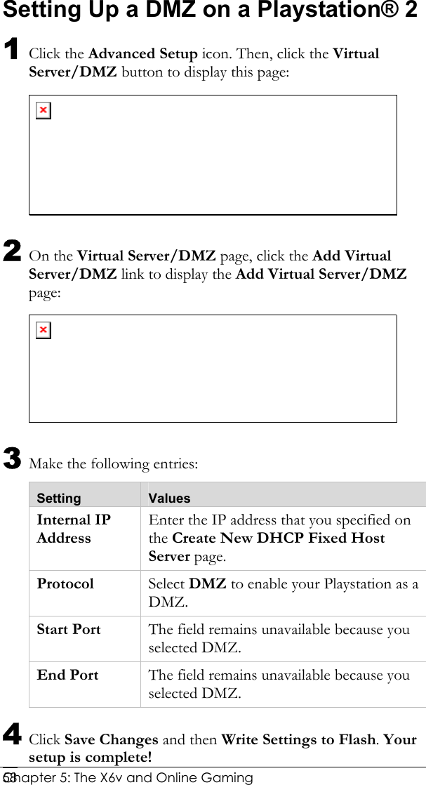  Chapter 5: The X6v and Online Gaming   58Setting Up a DMZ on a Playstation® 2 1 Click the Advanced Setup icon. Then, click the Virtual Server/DMZ button to display this page:  2 On the Virtual Server/DMZ page, click the Add Virtual Server/DMZ link to display the Add Virtual Server/DMZ page:  3 Make the following entries: Setting  Values Internal IP Address Enter the IP address that you specified on the Create New DHCP Fixed Host Server page. Protocol  Select DMZ to enable your Playstation as a DMZ. Start Port  The field remains unavailable because you selected DMZ. End Port  The field remains unavailable because you selected DMZ. 4 Click Save Changes and then Write Settings to Flash. Your setup is complete! 