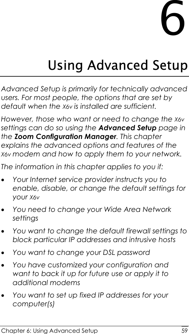  Chapter 6: Using Advanced Setup     596 Using Advanced Setup Advanced Setup is primarily for technically advanced users. For most people, the options that are set by default when the X6v is installed are sufficient.  However, those who want or need to change the X6v settings can do so using the Advanced Setup page in the Zoom Configuration Manager. This chapter explains the advanced options and features of the X6v modem and how to apply them to your network. The information in this chapter applies to you if: • Your Internet service provider instructs you to enable, disable, or change the default settings for your X6v  • You need to change your Wide Area Network settings  • You want to change the default firewall settings to block particular IP addresses and intrusive hosts • You want to change your DSL password • You have customized your configuration and want to back it up for future use or apply it to additional modems • You want to set up fixed IP addresses for your computer(s)   