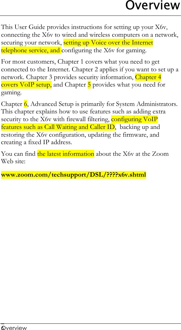  Overview   6Overview This User Guide provides instructions for setting up your X6v, connecting the X6v to wired and wireless computers on a network, securing your network, setting up Voice over the Internet telephone service, and configuring the X6v for gaming.  For most customers, Chapter 1 covers what you need to get connected to the Internet. Chapter 2 applies if you want to set up a network. Chapter 3 provides security information, Chapter 4 covers VoIP setup, and Chapter 5 provides what you need for gaming.  Chapter 6, Advanced Setup is primarily for System Administrators. This chapter explains how to use features such as adding extra security to the X6v with firewall filtering, configuring VoIP features such as Call Waiting and Caller ID,  backing up and restoring the X6v configuration, updating the firmware, and creating a fixed IP address.  You can find the latest information about the X6v at the Zoom Web site: www.zoom.com/techsupport/DSL/????x6v.shtml  