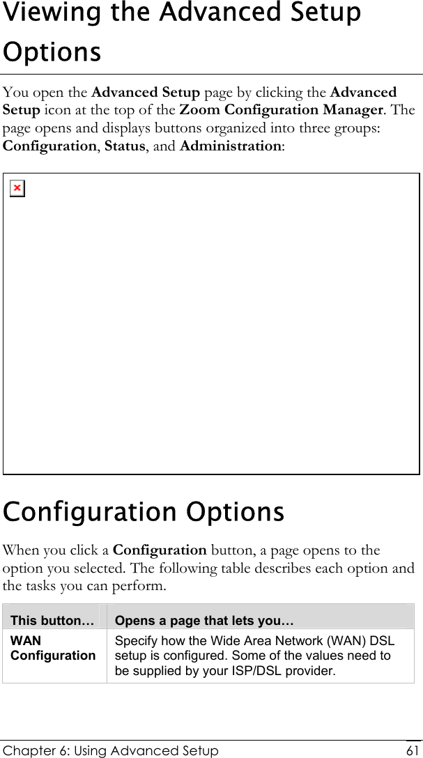  Chapter 6: Using Advanced Setup     61Viewing the Advanced Setup Options You open the Advanced Setup page by clicking the Advanced Setup icon at the top of the Zoom Configuration Manager. The page opens and displays buttons organized into three groups: Configuration, Status, and Administration:  Configuration Options When you click a Configuration button, a page opens to the option you selected. The following table describes each option and the tasks you can perform.  This button…  Opens a page that lets you… WAN Configuration Specify how the Wide Area Network (WAN) DSL setup is configured. Some of the values need to be supplied by your ISP/DSL provider.  