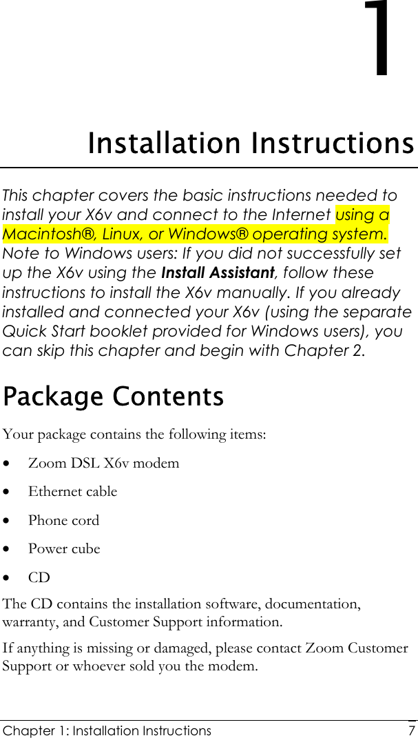  Chapter 1: Installation Instructions     71 Installation Instructions This chapter covers the basic instructions needed to install your X6v and connect to the Internet using a Macintosh®, Linux, or Windows® operating system. Note to Windows users: If you did not successfully set up the X6v using the Install Assistant, follow these instructions to install the X6v manually. If you already installed and connected your X6v (using the separate Quick Start booklet provided for Windows users), you can skip this chapter and begin with Chapter 2. Package Contents Your package contains the following items: • Zoom DSL X6v modem • Ethernet cable  • Phone cord • Power cube • CD The CD contains the installation software, documentation, warranty, and Customer Support information. If anything is missing or damaged, please contact Zoom Customer Support or whoever sold you the modem. 