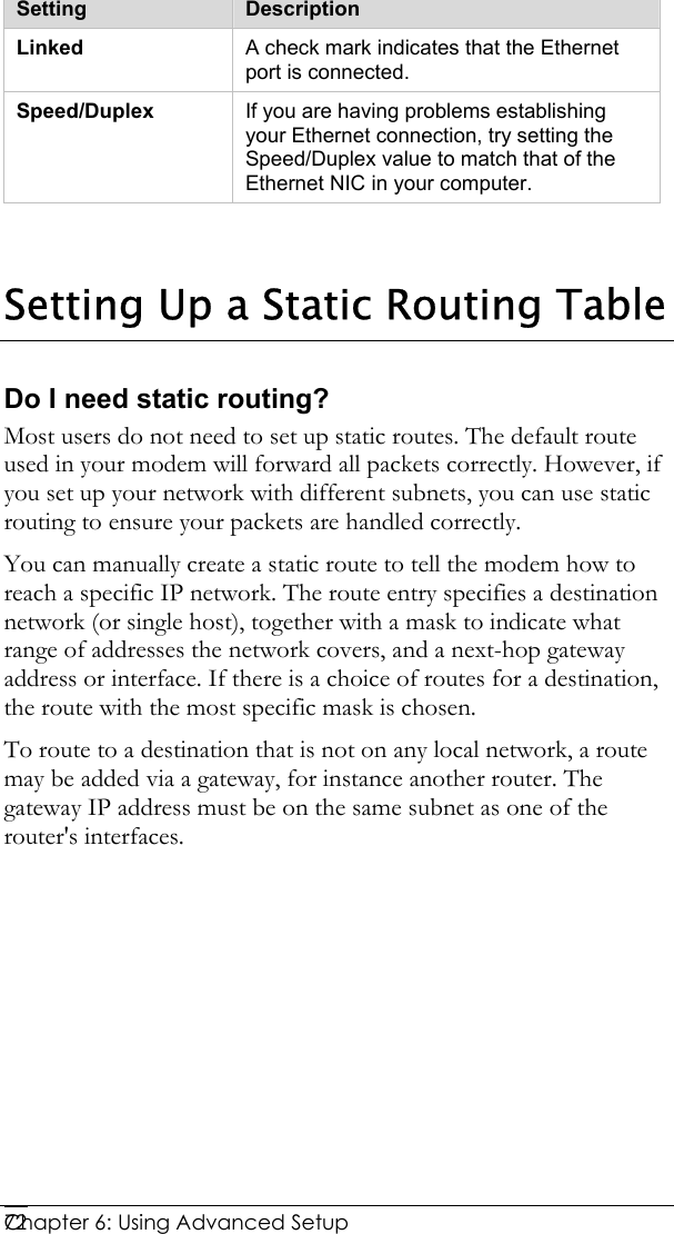  Chapter 6: Using Advanced Setup     72 Setting  Description Linked  A check mark indicates that the Ethernet port is connected. Speed/Duplex  If you are having problems establishing your Ethernet connection, try setting the Speed/Duplex value to match that of the Ethernet NIC in your computer.   Setting Up a Static Routing Table Do I need static routing? Most users do not need to set up static routes. The default route used in your modem will forward all packets correctly. However, if you set up your network with different subnets, you can use static routing to ensure your packets are handled correctly.  You can manually create a static route to tell the modem how to reach a specific IP network. The route entry specifies a destination network (or single host), together with a mask to indicate what range of addresses the network covers, and a next-hop gateway address or interface. If there is a choice of routes for a destination, the route with the most specific mask is chosen.  To route to a destination that is not on any local network, a route may be added via a gateway, for instance another router. The gateway IP address must be on the same subnet as one of the router&apos;s interfaces.  