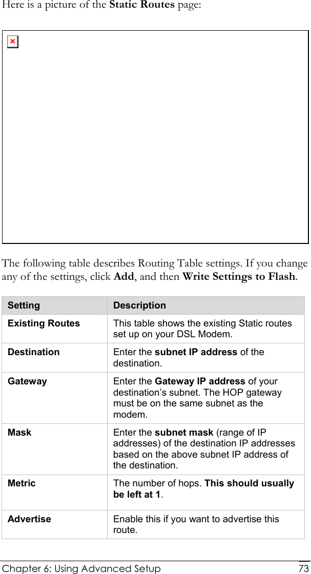  Chapter 6: Using Advanced Setup     73Here is a picture of the Static Routes page:  The following table describes Routing Table settings. If you change any of the settings, click Add, and then Write Settings to Flash. Setting  Description Existing Routes  This table shows the existing Static routes set up on your DSL Modem. Destination  Enter the subnet IP address of the destination. Gateway  Enter the Gateway IP address of your destination’s subnet. The HOP gateway must be on the same subnet as the modem. Mask  Enter the subnet mask (range of IP addresses) of the destination IP addresses based on the above subnet IP address of the destination. Metric  The number of hops. This should usually be left at 1. Advertise  Enable this if you want to advertise this route.  