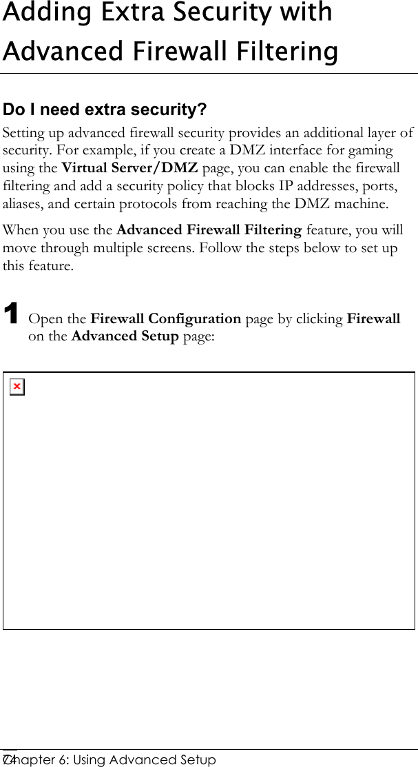  Chapter 6: Using Advanced Setup     74Adding Extra Security with Advanced Firewall Filtering Do I need extra security? Setting up advanced firewall security provides an additional layer of security. For example, if you create a DMZ interface for gaming using the Virtual Server/DMZ page, you can enable the firewall filtering and add a security policy that blocks IP addresses, ports, aliases, and certain protocols from reaching the DMZ machine.  When you use the Advanced Firewall Filtering feature, you will move through multiple screens. Follow the steps below to set up this feature. 1 Open the Firewall Configuration page by clicking Firewall on the Advanced Setup page:    