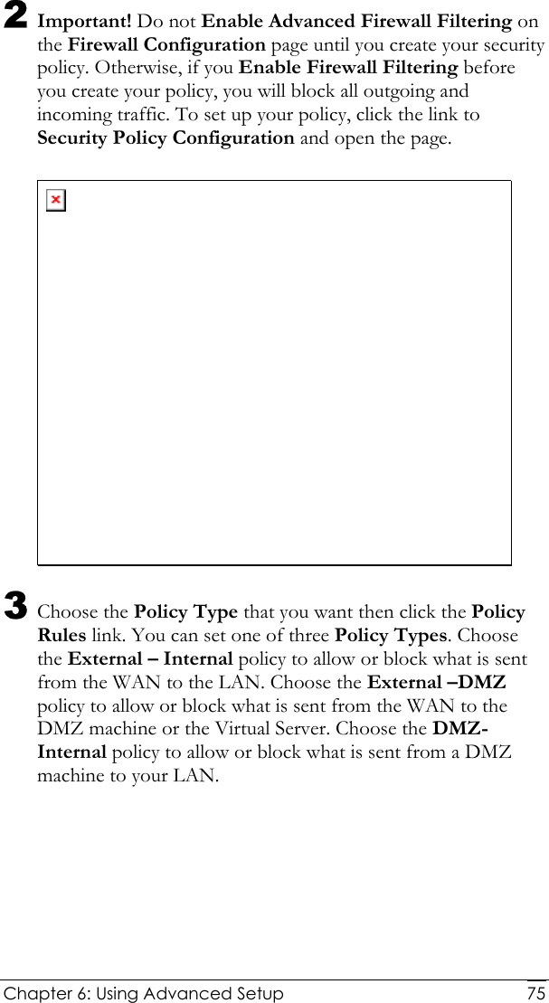  Chapter 6: Using Advanced Setup     752 Important! Do not Enable Advanced Firewall Filtering on the Firewall Configuration page until you create your security policy. Otherwise, if you Enable Firewall Filtering before you create your policy, you will block all outgoing and incoming traffic. To set up your policy, click the link to Security Policy Configuration and open the page.   3 Choose the Policy Type that you want then click the Policy Rules link. You can set one of three Policy Types. Choose the External – Internal policy to allow or block what is sent from the WAN to the LAN. Choose the External –DMZ policy to allow or block what is sent from the WAN to the DMZ machine or the Virtual Server. Choose the DMZ-Internal policy to allow or block what is sent from a DMZ machine to your LAN. 