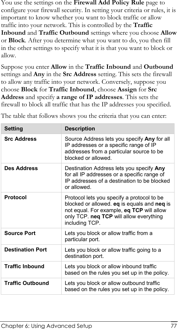  Chapter 6: Using Advanced Setup     77You use the settings on the Firewall Add Policy Rule page to configure your firewall security. In setting your criteria or rules, it is important to know whether you want to block traffic or allow traffic into your network. This is controlled by the Traffic Inbound and Traffic Outbound settings where you choose Allow or Block. After you determine what you want to do, you then fill in the other settings to specify what it is that you want to block or allow.  Suppose you enter Allow in the Traffic Inbound and Outbound settings and Any in the Src Address setting. This sets the firewall to allow any traffic into your network. Conversely, suppose you choose Block for Traffic Inbound, choose Assign for Src Address and specify a range of IP addresses. This sets the firewall to block all traffic that has the IP addresses you specified. The table that follows shows you the criteria that you can enter:   Setting  Description Src Address  Source Address lets you specify Any for all IP addresses or a specific range of IP addresses from a particular source to be blocked or allowed.  Des Address  Destination Address lets you specify Any for all IP addresses or a specific range of IP addresses of a destination to be blocked or allowed.  Protocol  Protocol lets you specify a protocol to be blocked or allowed. eq is equals and neq is not equal. For example, eq TCP will allow only TCP. neq TCP will allow everything including TCP. Source Port  Lets you block or allow traffic from a particular port. Destination Port  Lets you block or allow traffic going to a   destination port. Traffic Inbound  Lets you block or allow inbound traffic based on the rules you set up in the policy. Traffic Outbound  Lets you block or allow outbound traffic based on the rules you set up in the policy.  