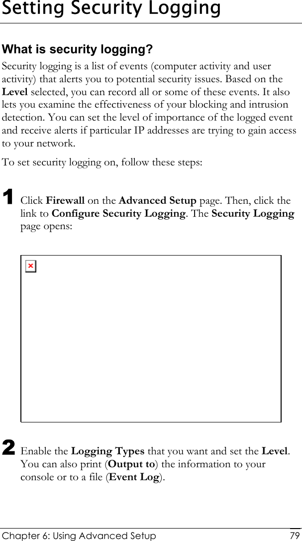  Chapter 6: Using Advanced Setup     79Setting Security Logging What is security logging? Security logging is a list of events (computer activity and user activity) that alerts you to potential security issues. Based on the Level selected, you can record all or some of these events. It also lets you examine the effectiveness of your blocking and intrusion detection. You can set the level of importance of the logged event and receive alerts if particular IP addresses are trying to gain access to your network.  To set security logging on, follow these steps: 1 Click Firewall on the Advanced Setup page. Then, click the link to Configure Security Logging. The Security Logging page opens:   2 Enable the Logging Types that you want and set the Level. You can also print (Output to) the information to your console or to a file (Event Log). 