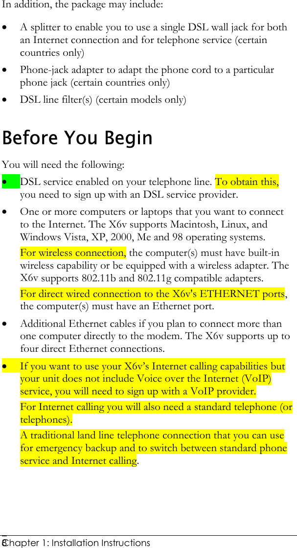  Chapter 1: Installation Instructions     8In addition, the package may include: • A splitter to enable you to use a single DSL wall jack for both an Internet connection and for telephone service (certain countries only) • Phone-jack adapter to adapt the phone cord to a particular phone jack (certain countries only) • DSL line filter(s) (certain models only)  Before You Begin You will need the following: • DSL service enabled on your telephone line. To obtain this, you need to sign up with an DSL service provider.  • One or more computers or laptops that you want to connect to the Internet. The X6v supports Macintosh, Linux, and Windows Vista, XP, 2000, Me and 98 operating systems.  For wireless connection, the computer(s) must have built-in wireless capability or be equipped with a wireless adapter. The X6v supports 802.11b and 802.11g compatible adapters. For direct wired connection to the X6v&apos;s ETHERNET ports, the computer(s) must have an Ethernet port. • Additional Ethernet cables if you plan to connect more than one computer directly to the modem. The X6v supports up to four direct Ethernet connections. • If you want to use your X6v’s Internet calling capabilities but your unit does not include Voice over the Internet (VoIP) service, you will need to sign up with a VoIP provider. For Internet calling you will also need a standard telephone (or telephones).  A traditional land line telephone connection that you can use for emergency backup and to switch between standard phone service and Internet calling. 