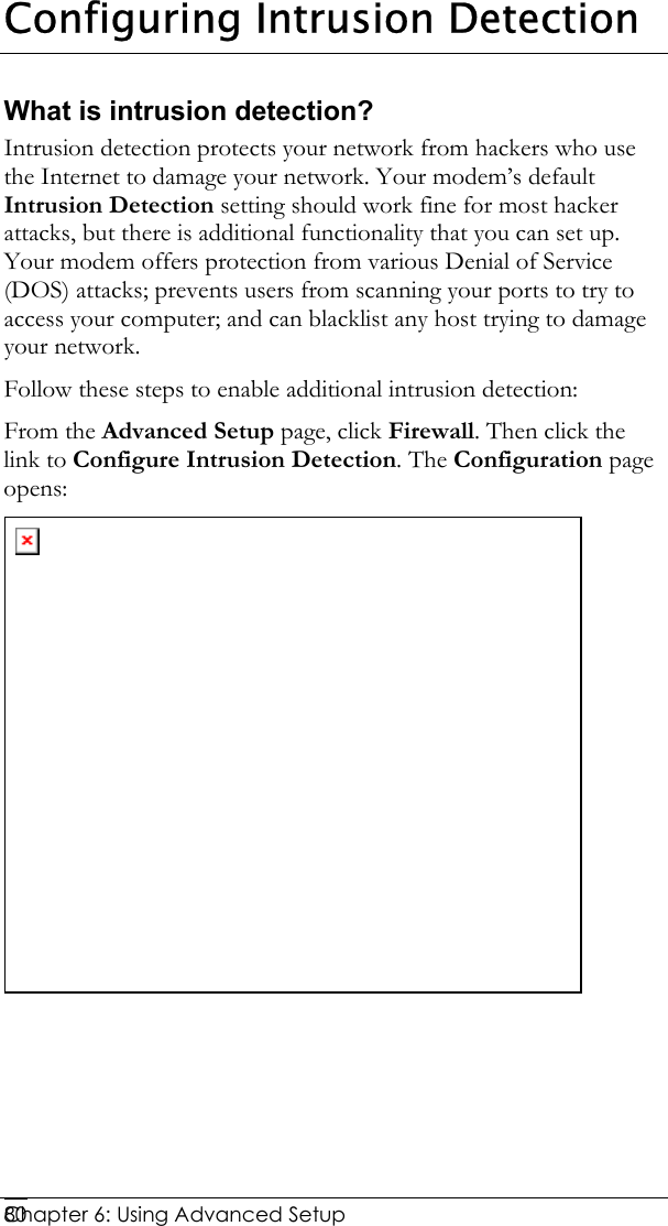  Chapter 6: Using Advanced Setup     80Configuring Intrusion Detection What is intrusion detection? Intrusion detection protects your network from hackers who use the Internet to damage your network. Your modem’s default Intrusion Detection setting should work fine for most hacker attacks, but there is additional functionality that you can set up. Your modem offers protection from various Denial of Service (DOS) attacks; prevents users from scanning your ports to try to access your computer; and can blacklist any host trying to damage your network.  Follow these steps to enable additional intrusion detection: From the Advanced Setup page, click Firewall. Then click the link to Configure Intrusion Detection. The Configuration page opens:    