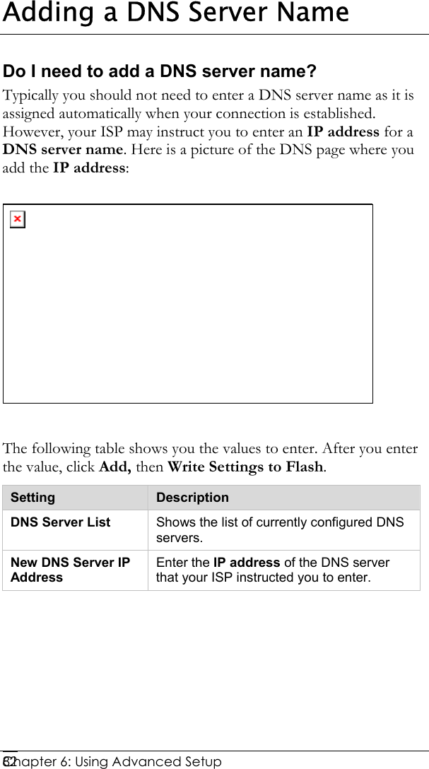  Chapter 6: Using Advanced Setup     82Adding a DNS Server Name Do I need to add a DNS server name? Typically you should not need to enter a DNS server name as it is assigned automatically when your connection is established. However, your ISP may instruct you to enter an IP address for a DNS server name. Here is a picture of the DNS page where you add the IP address:    The following table shows you the values to enter. After you enter the value, click Add, then Write Settings to Flash. Setting  Description DNS Server List  Shows the list of currently configured DNS servers. New DNS Server IP Address Enter the IP address of the DNS server that your ISP instructed you to enter.   