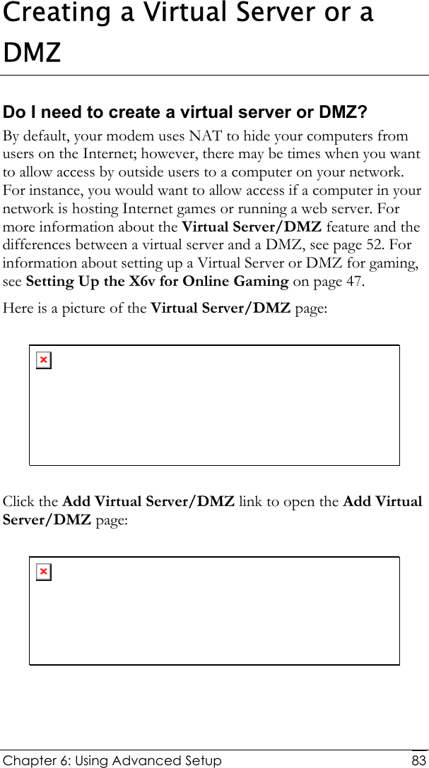  Chapter 6: Using Advanced Setup     83Creating a Virtual Server or a DMZ Do I need to create a virtual server or DMZ? By default, your modem uses NAT to hide your computers from users on the Internet; however, there may be times when you want to allow access by outside users to a computer on your network. For instance, you would want to allow access if a computer in your network is hosting Internet games or running a web server. For more information about the Virtual Server/DMZ feature and the differences between a virtual server and a DMZ, see page 52. For information about setting up a Virtual Server or DMZ for gaming, see Setting Up the X6v for Online Gaming on page 47. Here is a picture of the Virtual Server/DMZ page:    Click the Add Virtual Server/DMZ link to open the Add Virtual Server/DMZ page:    