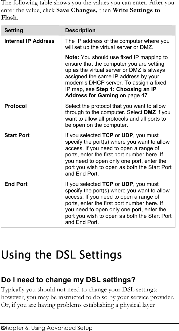  Chapter 6: Using Advanced Setup     84The following table shows you the values you can enter. After you enter the value, click Save Changes, then Write Settings to Flash. Setting  Description Internal IP Address  The IP address of the computer where you will set up the virtual server or DMZ.  Note: You should use fixed IP mapping to ensure that the computer you are setting up as the virtual server or DMZ is always assigned the same IP address by your modem&apos;s DHCP server. To assign a fixed IP map, see Step 1: Choosing an IP Address for Gaming on page 47. Protocol  Select the protocol that you want to allow through to the computer. Select DMZ if you want to allow all protocols and all ports to be open on the computer. Start Port  If you selected TCP or UDP, you must specify the port(s) where you want to allow access. If you need to open a range of ports, enter the first port number here. If you need to open only one port, enter the port you wish to open as both the Start Port and End Port. End Port  If you selected TCP or UDP, you must specify the port(s) where you want to allow access. If you need to open a range of ports, enter the first port number here. If you need to open only one port, enter the port you wish to open as both the Start Port and End Port.    Using the DSL Settings  Do I need to change my DSL settings? Typically you should not need to change your DSL settings; however, you may be instructed to do so by your service provider. Or, if you are having problems establishing a physical layer 