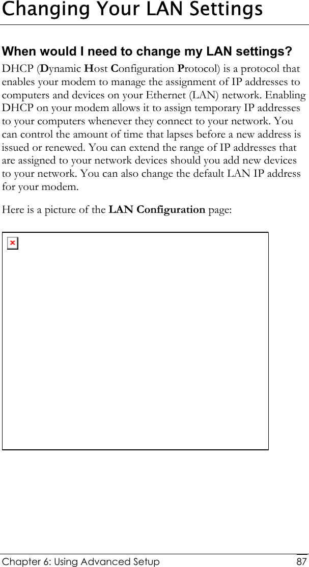  Chapter 6: Using Advanced Setup     87Changing Your LAN Settings When would I need to change my LAN settings? DHCP (Dynamic Host Configuration Protocol) is a protocol that enables your modem to manage the assignment of IP addresses to computers and devices on your Ethernet (LAN) network. Enabling DHCP on your modem allows it to assign temporary IP addresses to your computers whenever they connect to your network. You can control the amount of time that lapses before a new address is issued or renewed. You can extend the range of IP addresses that are assigned to your network devices should you add new devices to your network. You can also change the default LAN IP address for your modem.  Here is a picture of the LAN Configuration page:   