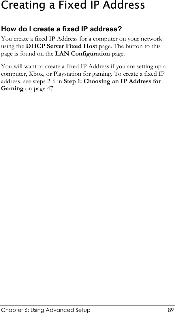  Chapter 6: Using Advanced Setup     89Creating a Fixed IP Address How do I create a fixed IP address? You create a fixed IP Address for a computer on your network using the DHCP Server Fixed Host page. The button to this page is found on the LAN Configuration page. You will want to create a fixed IP Address if you are setting up a computer, Xbox, or Playstation for gaming. To create a fixed IP address, see steps 2-6 in Step 1: Choosing an IP Address for Gaming on page 47. 