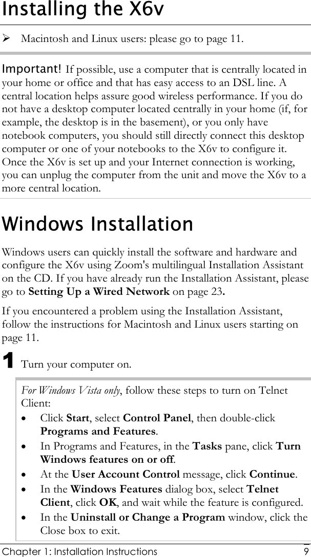  Chapter 1: Installation Instructions     9Installing the X6v ¾ Macintosh and Linux users: please go to page 11. Important! If possible, use a computer that is centrally located in your home or office and that has easy access to an DSL line. A central location helps assure good wireless performance. If you do not have a desktop computer located centrally in your home (if, for example, the desktop is in the basement), or you only have notebook computers, you should still directly connect this desktop computer or one of your notebooks to the X6v to configure it. Once the X6v is set up and your Internet connection is working, you can unplug the computer from the unit and move the X6v to a more central location. Windows Installation Windows users can quickly install the software and hardware and configure the X6v using Zoom&apos;s multilingual Installation Assistant on the CD. If you have already run the Installation Assistant, please go to Setting Up a Wired Network on page 23. If you encountered a problem using the Installation Assistant, follow the instructions for Macintosh and Linux users starting on page 11. 1 Turn your computer on.  For Windows Vista only, follow these steps to turn on Telnet Client: • Click Start, select Control Panel, then double-click Programs and Features. • In Programs and Features, in the Tasks pane, click Turn Windows features on or off. • At the User Account Control message, click Continue. • In the Windows Features dialog box, select Telnet Client, click OK, and wait while the feature is configured. • In the Uninstall or Change a Program window, click the Close box to exit. 