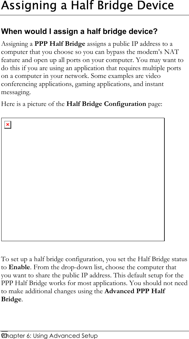  Chapter 6: Using Advanced Setup     90Assigning a Half Bridge Device When would I assign a half bridge device? Assigning a PPP Half Bridge assigns a public IP address to a computer that you choose so you can bypass the modem’s NAT feature and open up all ports on your computer. You may want to do this if you are using an application that requires multiple ports on a computer in your network. Some examples are video conferencing applications, gaming applications, and instant messaging.  Here is a picture of the Half Bridge Configuration page:   To set up a half bridge configuration, you set the Half Bridge status to Enable. From the drop-down list, choose the computer that you want to share the public IP address. This default setup for the PPP Half Bridge works for most applications. You should not need to make additional changes using the Advanced PPP Half Bridge.   