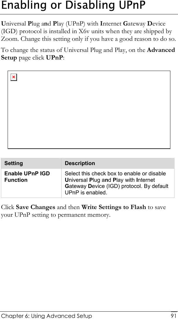  Chapter 6: Using Advanced Setup     91Enabling or Disabling UPnP Universal Plug and Play (UPnP) with Internet Gateway Device (IGD) protocol is installed in X6v units when they are shipped by Zoom. Change this setting only if you have a good reason to do so. To change the status of Universal Plug and Play, on the Advanced Setup page click UPnP:  Setting  Description Enable UPnP IGD Function Select this check box to enable or disable Universal Plug and Play with Internet Gateway Device (IGD) protocol. By default UPnP is enabled.  Click Save Changes and then Write Settings to Flash to save your UPnP setting to permanent memory. 